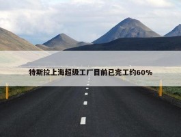 特斯拉上海超级工厂目前已完工约60%