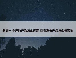 抖音一个好的产品怎么运营 抖音发布产品怎么样营销