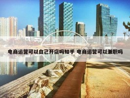 电商运营可以自己开店吗知乎 电商运营可以兼职吗