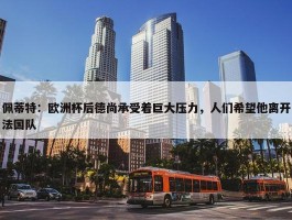 佩蒂特：欧洲杯后德尚承受着巨大压力，人们希望他离开法国队