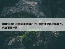 DNF手游：红眼能用杀猪刀了？全职业武器平衡曝光，火巨更胜一筹