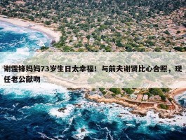 谢霆锋妈妈73岁生日太幸福！与前夫谢贤比心合照，现任老公献吻