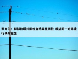 罗齐尔：脚部核磁共振检查结果呈阴性 希望周一对阵独行侠时复出