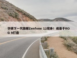 华硕下一代旗舰Zenfone 12现身！或基于ROG 9打造