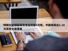 特斯拉全球超级充电站突破6万桩，中国布局达1.16万实现全面覆盖