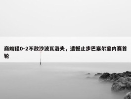 商竣程0-2不敌沙波瓦洛夫，遗憾止步巴塞尔室内赛首轮