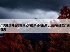 广汽集团开启管理模式和组织机构改革，总部搬迁至广州番禺