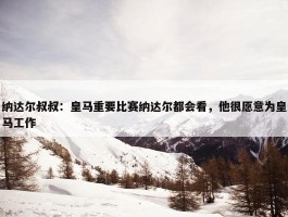 纳达尔叔叔：皇马重要比赛纳达尔都会看，他很愿意为皇马工作