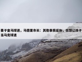 妻子皇马球迷，马德里市长：其他事我妥协，但想让孩子当马竞球迷