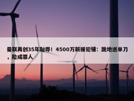 曼联再创35年耻辱！4500万新援犯错：跪地送单刀，险成罪人