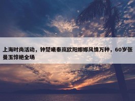 上海时尚活动，钟楚曦秦岚欧阳娜娜风情万种，60岁张曼玉惊艳全场