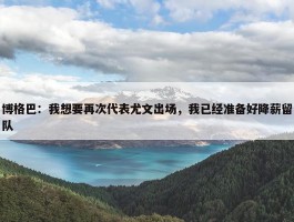 博格巴：我想要再次代表尤文出场，我已经准备好降薪留队