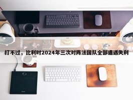 打不过，比利时2024年三次对阵法国队全部遭遇失利