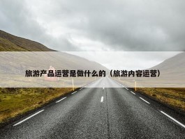 旅游产品运营是做什么的（旅游内容运营）