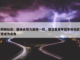 阿斯拉尼：国米会努力赢得一切，想卫冕意甲冠军并在欧冠成为主角