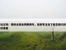 杜兰特：我和太阳合同剩两年，目前专注当下是否续约到时再看