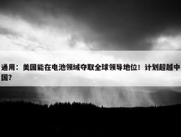 通用：美国能在电池领域夺取全球领导地位！计划超越中国？