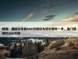 镜报：图赫尔年薪500万镑仅为切尔西时一半，南门初期约160万镑