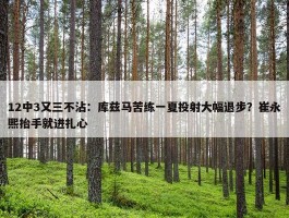 12中3又三不沾：库兹马苦练一夏投射大幅退步？崔永熙抬手就进扎心