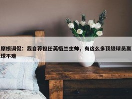 摩根调侃：我自荐担任英格兰主帅，有这么多顶级球员赢球不难