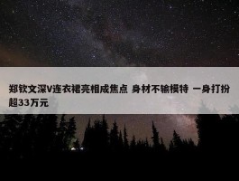 郑钦文深V连衣裙亮相成焦点 身材不输模特 一身打扮超33万元