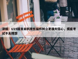 津媒：U19国青未利用熊猫杯树立更强大信心，摸底考试不太理想