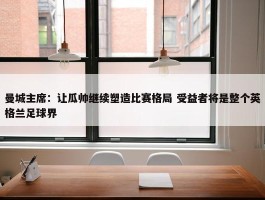 曼城主席：让瓜帅继续塑造比赛格局 受益者将是整个英格兰足球界