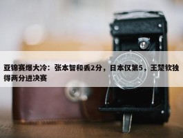 亚锦赛爆大冷：张本智和丢2分，日本仅第5，王楚钦独得两分进决赛