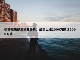 德转预热伊尔迪兹身价：最高上涨2000万欧达5000万欧