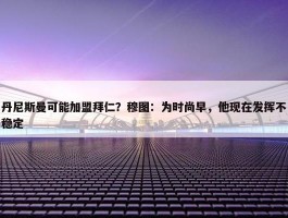 丹尼斯曼可能加盟拜仁？穆图：为时尚早，他现在发挥不稳定