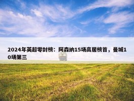 2024年英超零封榜：阿森纳15场高居榜首，曼城10场第三