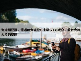 海港踢亚冠，遭遇巨大尴尬：主场仅1万观众，看台大片大片的空座