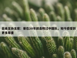 日本足协主席：曾在20年前击败过中国队，如今感受到更多尊重