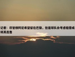 记者：尽管穆阿尼希望留在巴黎，但是球队会考虑租借或将其出售