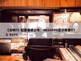 《文明7》配置需求公布：4K60FPS至少需要RTX 4070