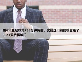 破6年亚冠球荒+38分钟传射，武磊这门前的嗅觉绝了，21天后再破门