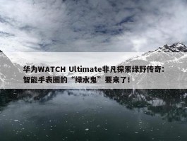 华为WATCH Ultimate非凡探索绿野传奇：智能手表圈的“绿水鬼”要来了！