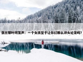 张兰帮叶珂发声：一个女孩至于让你们那么评头论足吗？