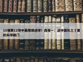 18强赛12球中最理想进球？森保一：战中国队三笘薰的头球破门