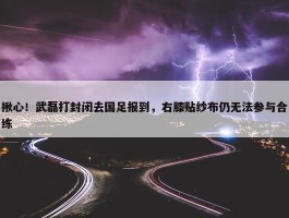 揪心！武磊打封闭去国足报到，右膝贴纱布仍无法参与合练