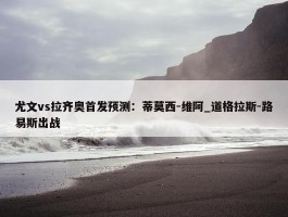 尤文vs拉齐奥首发预测：蒂莫西-维阿_道格拉斯-路易斯出战