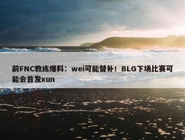 前FNC教练爆料：wei可能替补！BLG下场比赛可能会首发xun