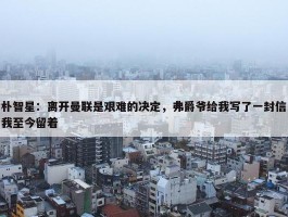 朴智星：离开曼联是艰难的决定，弗爵爷给我写了一封信我至今留着