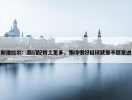 斯维拉尔：我们配得上更多，踢得很好但球就是不愿意进