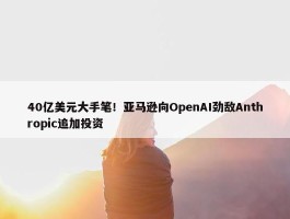 40亿美元大手笔！亚马逊向OpenAI劲敌Anthropic追加投资