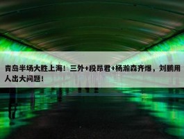 青岛半场大胜上海！三外+段昂君+杨瀚森齐爆，刘鹏用人出大问题！