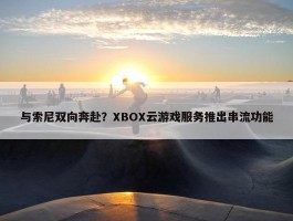 与索尼双向奔赴？XBOX云游戏服务推出串流功能