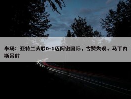 半场：亚特兰大联0-1迈阿密国际，古赞失误，马丁内斯吊射