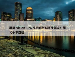 苹果 Vision Pro 头显成外科医生新宠：简化手术过程