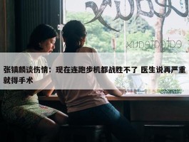 张镇麟谈伤情：现在连跑步机都战胜不了 医生说再严重就得手术